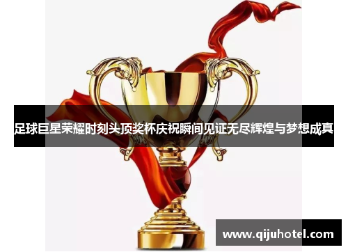 足球巨星荣耀时刻头顶奖杯庆祝瞬间见证无尽辉煌与梦想成真