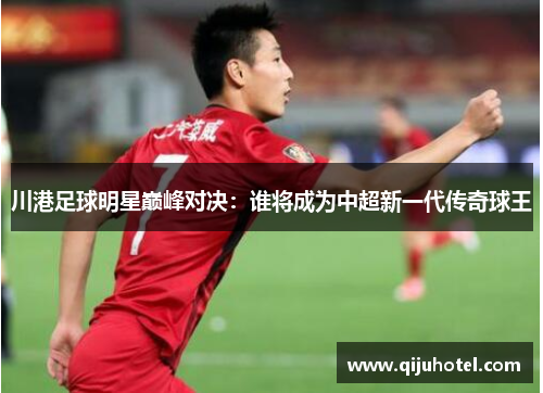 川港足球明星巅峰对决：谁将成为中超新一代传奇球王