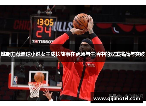 姚明力荐篮球小说女主成长故事在赛场与生活中的双重挑战与突破