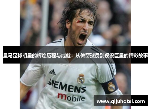 皇马足球明星的辉煌历程与成就：从传奇球员到现役巨星的精彩故事