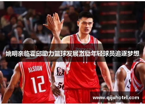 姚明亲临霍邱助力篮球发展激励年轻球员追逐梦想