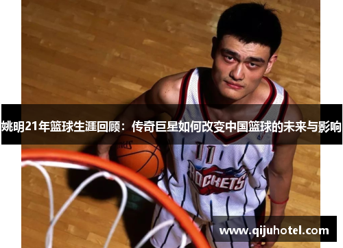 姚明21年篮球生涯回顾：传奇巨星如何改变中国篮球的未来与影响