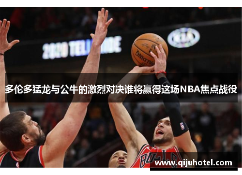 多伦多猛龙与公牛的激烈对决谁将赢得这场NBA焦点战役